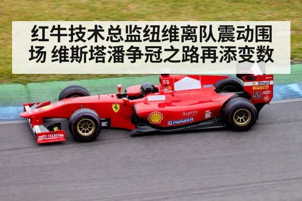 红牛技术总监纽维离队震动围场 维斯塔潘争冠之路再添变数
