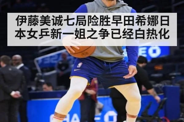 伊藤美诚七局险胜早田希娜日本女乒新一姐之争已经白热化