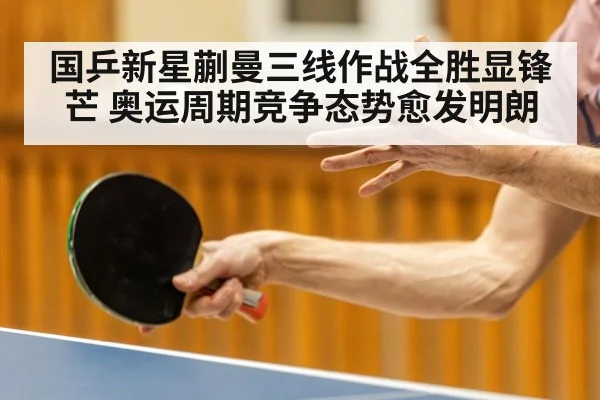 国乒新星蒯曼三线作战全胜显锋芒 奥运周期竞争态势愈发明朗